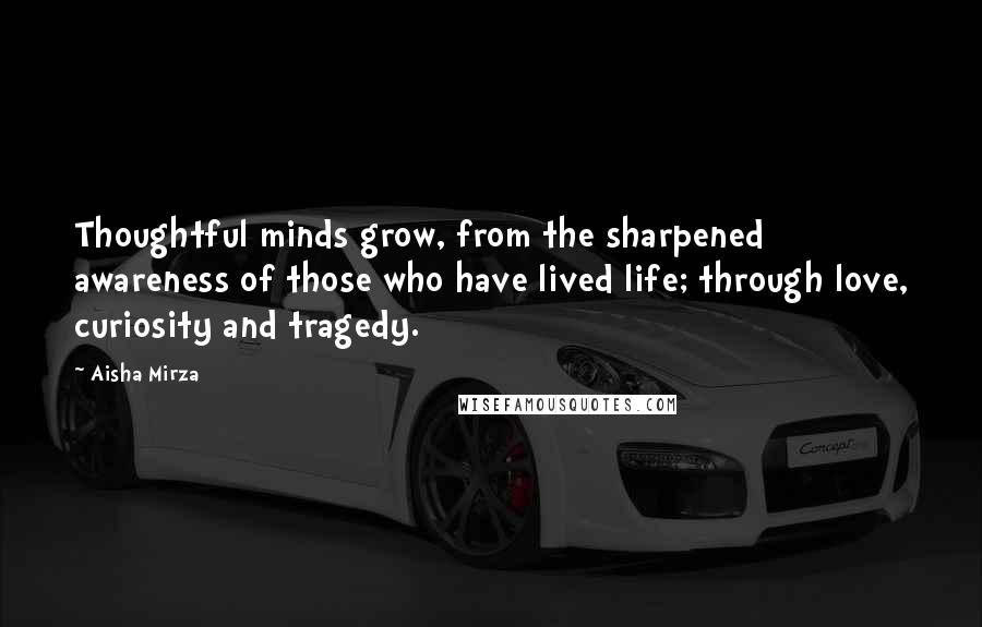 Aisha Mirza Quotes: Thoughtful minds grow, from the sharpened awareness of those who have lived life; through love, curiosity and tragedy.