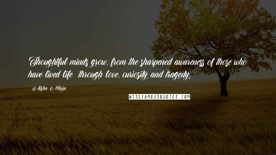 Aisha Mirza Quotes: Thoughtful minds grow, from the sharpened awareness of those who have lived life; through love, curiosity and tragedy.