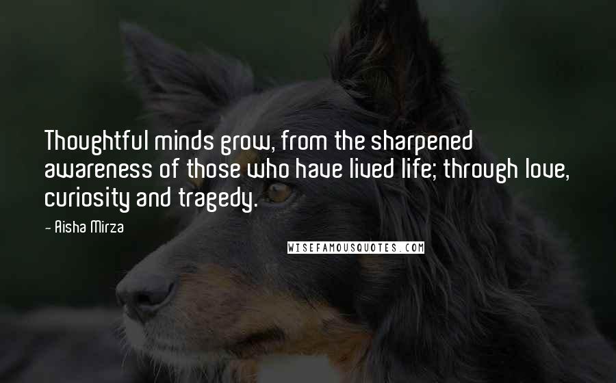 Aisha Mirza Quotes: Thoughtful minds grow, from the sharpened awareness of those who have lived life; through love, curiosity and tragedy.