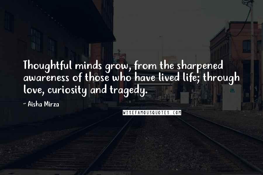 Aisha Mirza Quotes: Thoughtful minds grow, from the sharpened awareness of those who have lived life; through love, curiosity and tragedy.