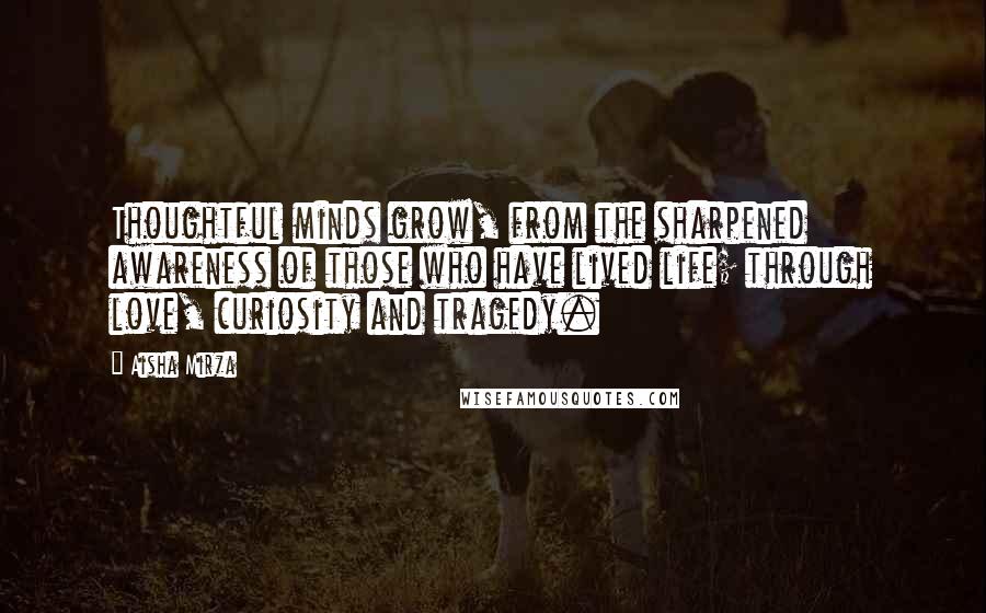 Aisha Mirza Quotes: Thoughtful minds grow, from the sharpened awareness of those who have lived life; through love, curiosity and tragedy.