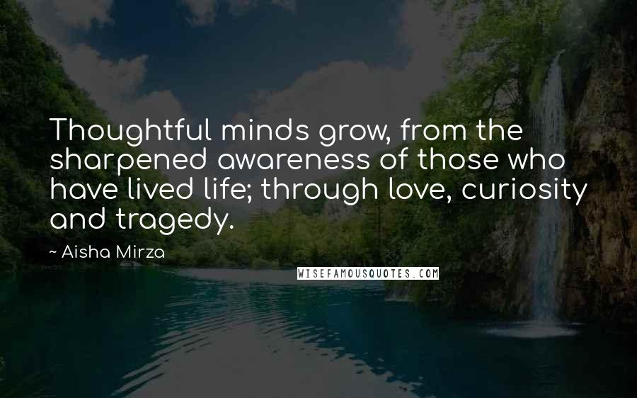 Aisha Mirza Quotes: Thoughtful minds grow, from the sharpened awareness of those who have lived life; through love, curiosity and tragedy.