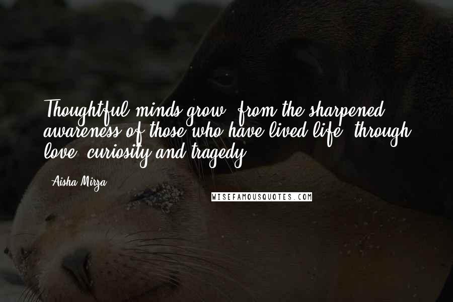 Aisha Mirza Quotes: Thoughtful minds grow, from the sharpened awareness of those who have lived life; through love, curiosity and tragedy.