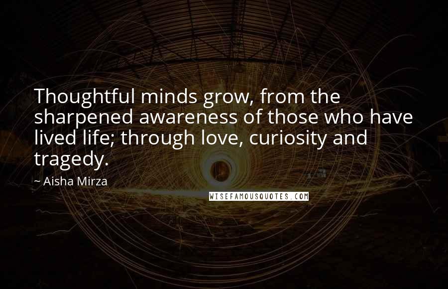 Aisha Mirza Quotes: Thoughtful minds grow, from the sharpened awareness of those who have lived life; through love, curiosity and tragedy.