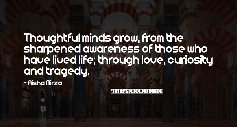 Aisha Mirza Quotes: Thoughtful minds grow, from the sharpened awareness of those who have lived life; through love, curiosity and tragedy.