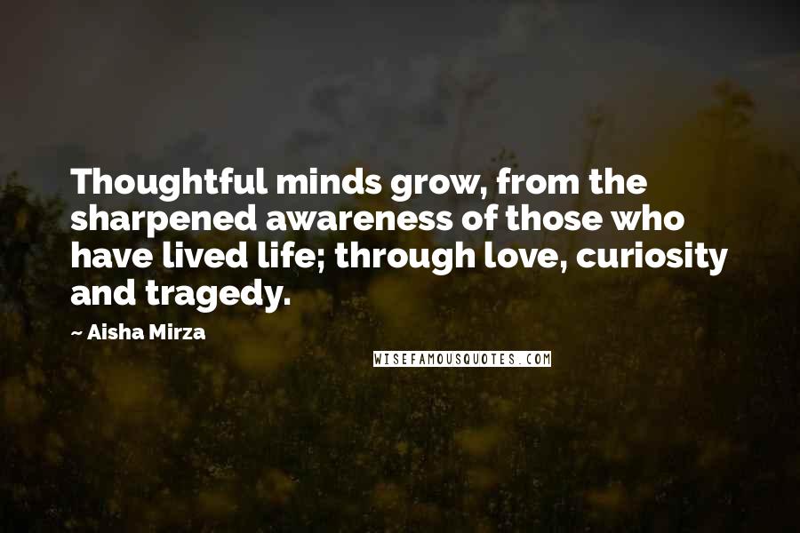 Aisha Mirza Quotes: Thoughtful minds grow, from the sharpened awareness of those who have lived life; through love, curiosity and tragedy.