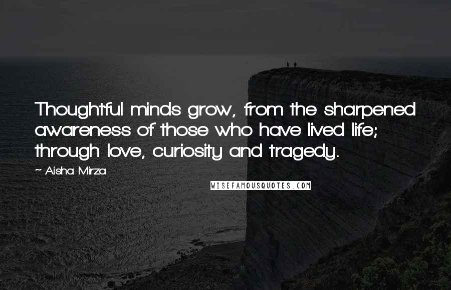 Aisha Mirza Quotes: Thoughtful minds grow, from the sharpened awareness of those who have lived life; through love, curiosity and tragedy.