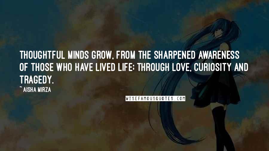 Aisha Mirza Quotes: Thoughtful minds grow, from the sharpened awareness of those who have lived life; through love, curiosity and tragedy.