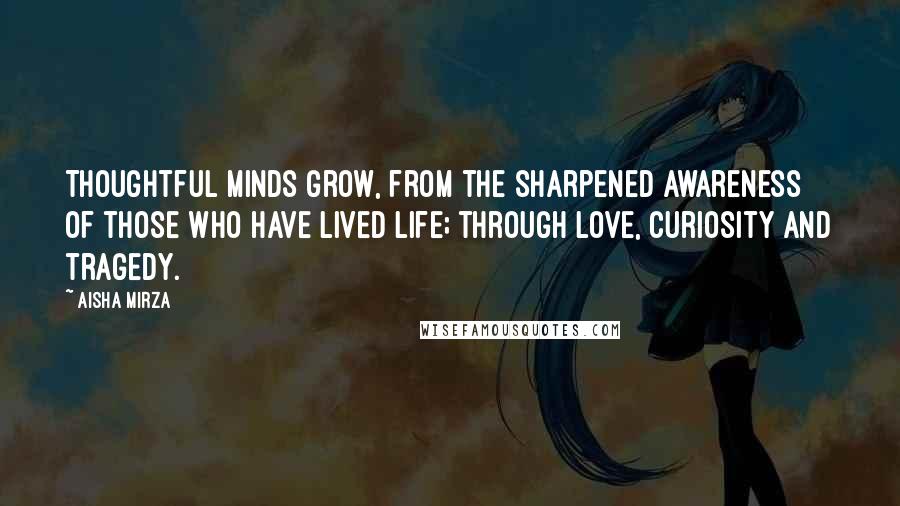 Aisha Mirza Quotes: Thoughtful minds grow, from the sharpened awareness of those who have lived life; through love, curiosity and tragedy.