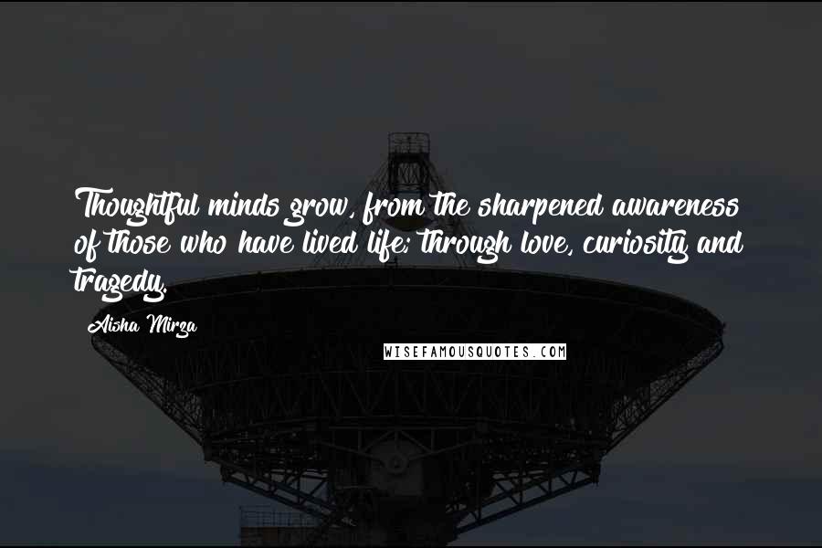 Aisha Mirza Quotes: Thoughtful minds grow, from the sharpened awareness of those who have lived life; through love, curiosity and tragedy.