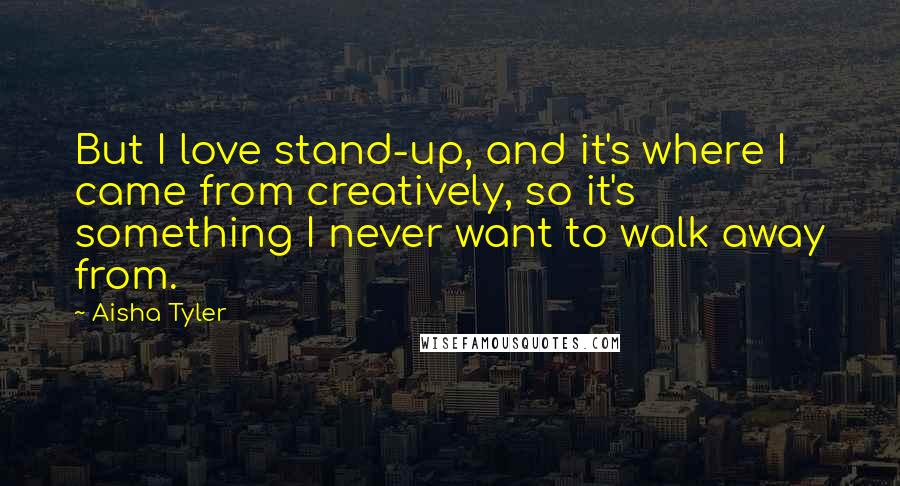 Aisha Tyler Quotes: But I love stand-up, and it's where I came from creatively, so it's something I never want to walk away from.