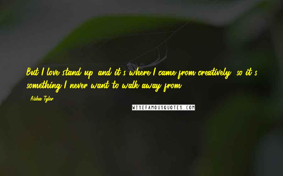 Aisha Tyler Quotes: But I love stand-up, and it's where I came from creatively, so it's something I never want to walk away from.