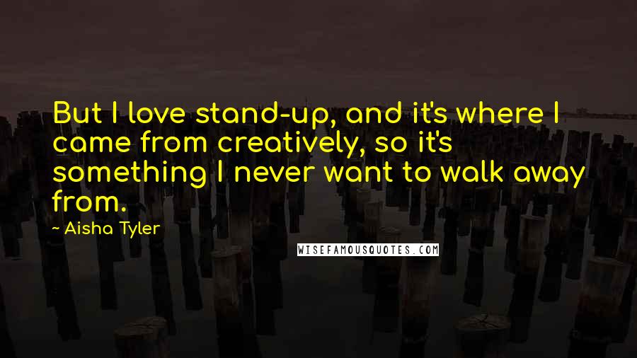 Aisha Tyler Quotes: But I love stand-up, and it's where I came from creatively, so it's something I never want to walk away from.
