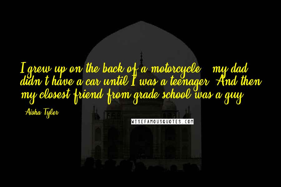 Aisha Tyler Quotes: I grew up on the back of a motorcycle - my dad didn't have a car until I was a teenager. And then my closest friend from grade school was a guy.