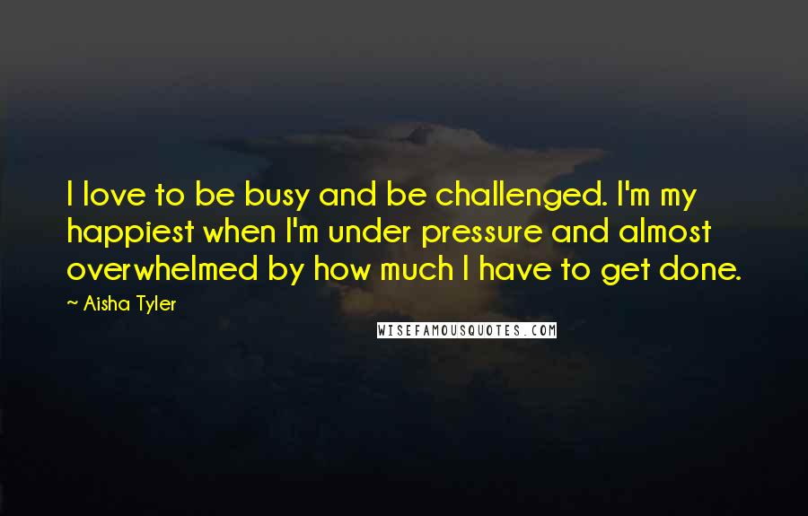 Aisha Tyler Quotes: I love to be busy and be challenged. I'm my happiest when I'm under pressure and almost overwhelmed by how much I have to get done.