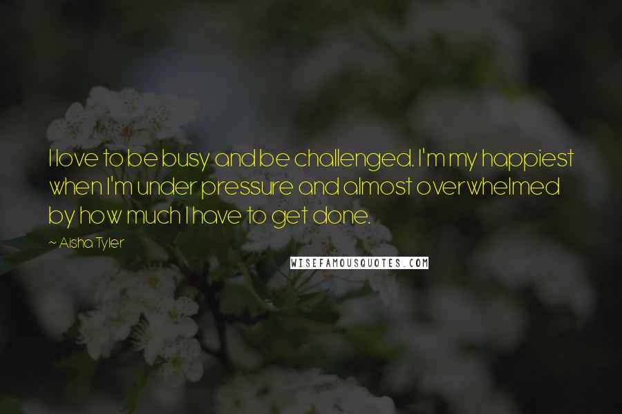 Aisha Tyler Quotes: I love to be busy and be challenged. I'm my happiest when I'm under pressure and almost overwhelmed by how much I have to get done.
