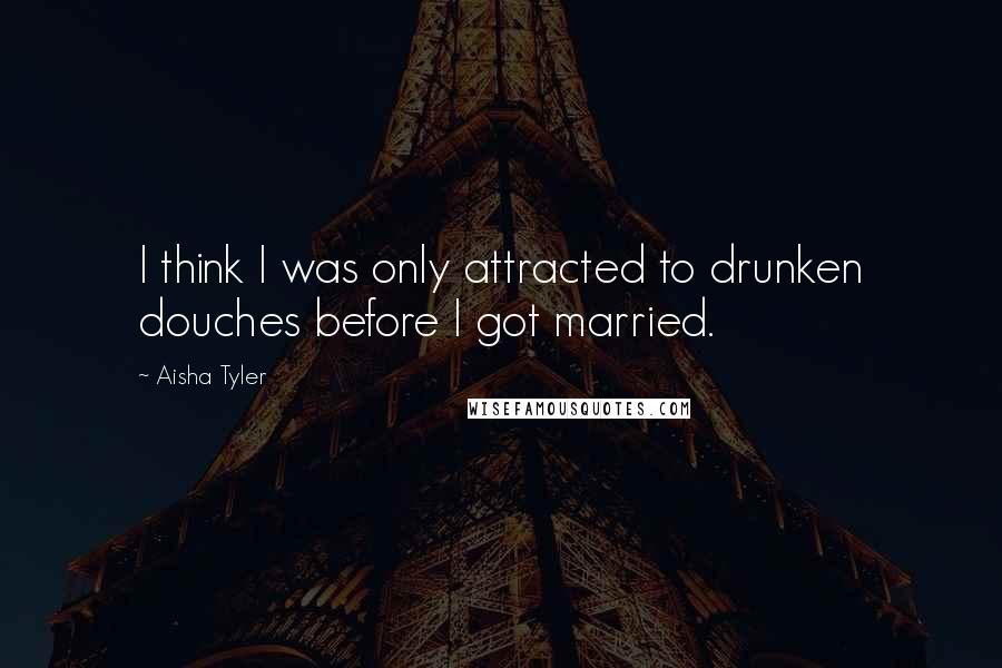 Aisha Tyler Quotes: I think I was only attracted to drunken douches before I got married.