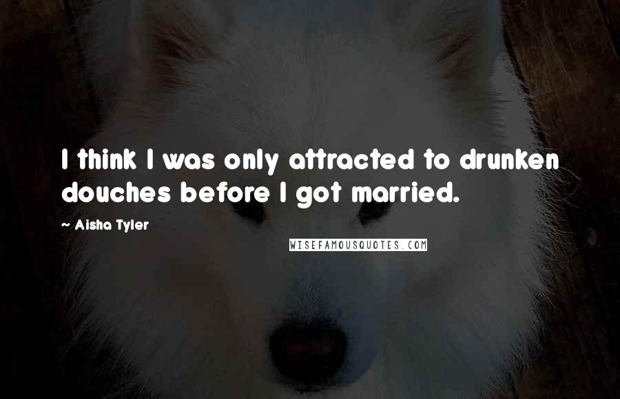 Aisha Tyler Quotes: I think I was only attracted to drunken douches before I got married.