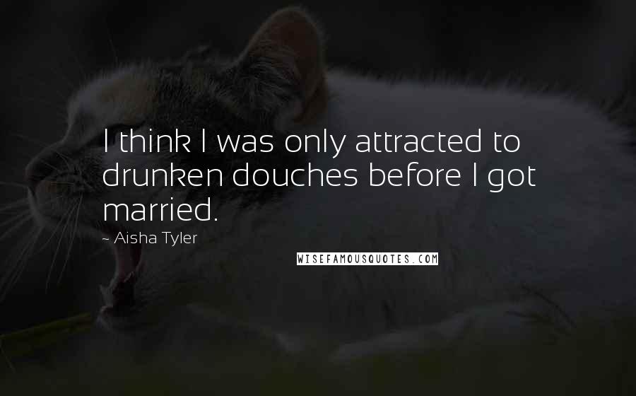 Aisha Tyler Quotes: I think I was only attracted to drunken douches before I got married.