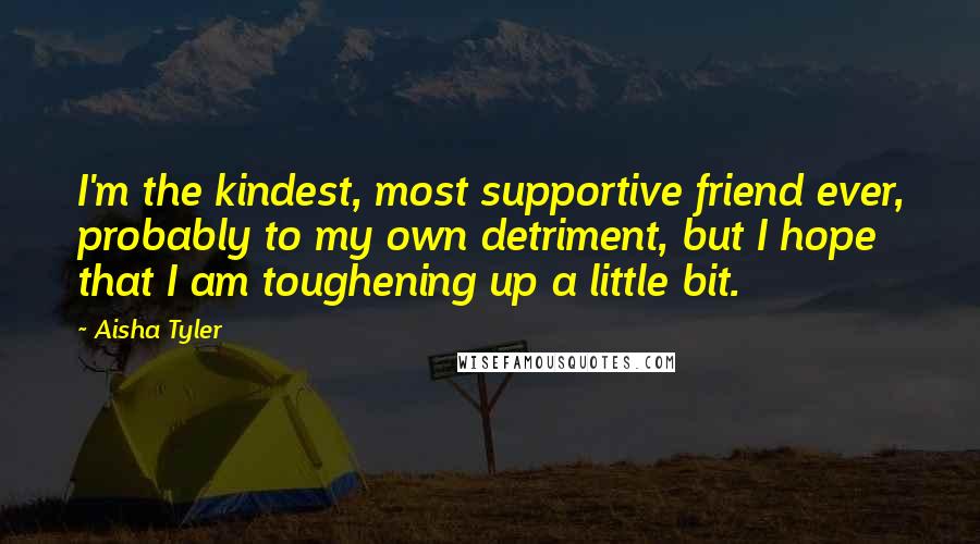 Aisha Tyler Quotes: I'm the kindest, most supportive friend ever, probably to my own detriment, but I hope that I am toughening up a little bit.