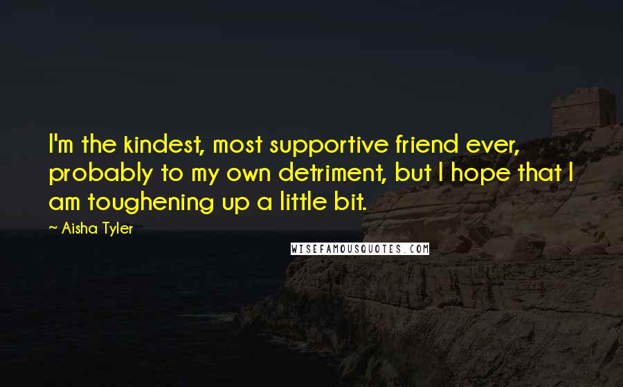 Aisha Tyler Quotes: I'm the kindest, most supportive friend ever, probably to my own detriment, but I hope that I am toughening up a little bit.