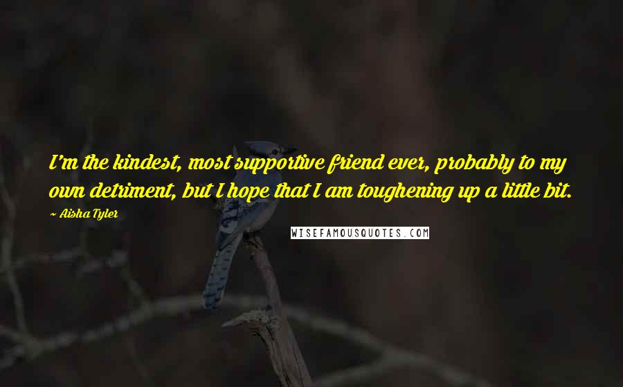 Aisha Tyler Quotes: I'm the kindest, most supportive friend ever, probably to my own detriment, but I hope that I am toughening up a little bit.