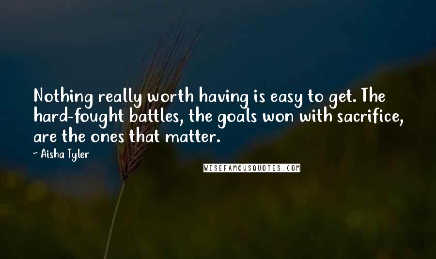 Aisha Tyler Quotes: Nothing really worth having is easy to get. The hard-fought battles, the goals won with sacrifice, are the ones that matter.