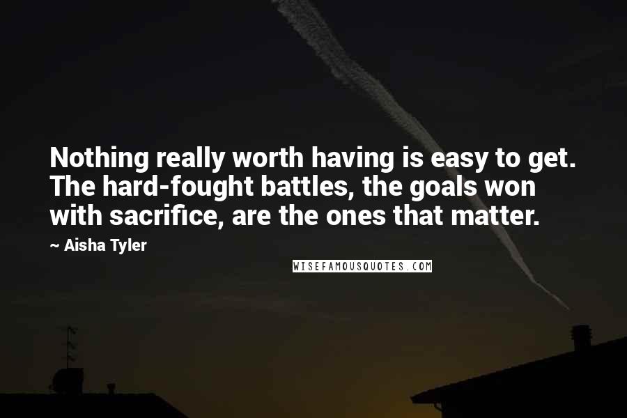 Aisha Tyler Quotes: Nothing really worth having is easy to get. The hard-fought battles, the goals won with sacrifice, are the ones that matter.