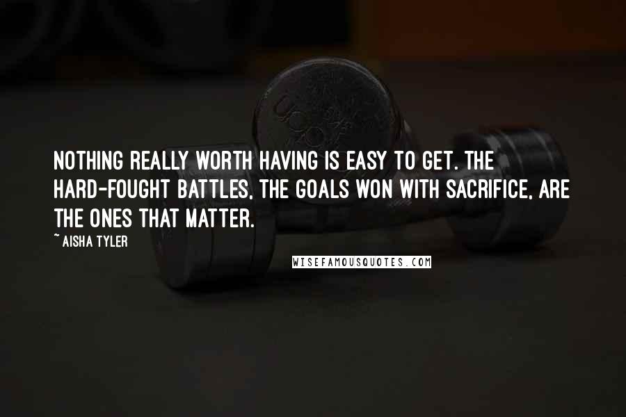 Aisha Tyler Quotes: Nothing really worth having is easy to get. The hard-fought battles, the goals won with sacrifice, are the ones that matter.