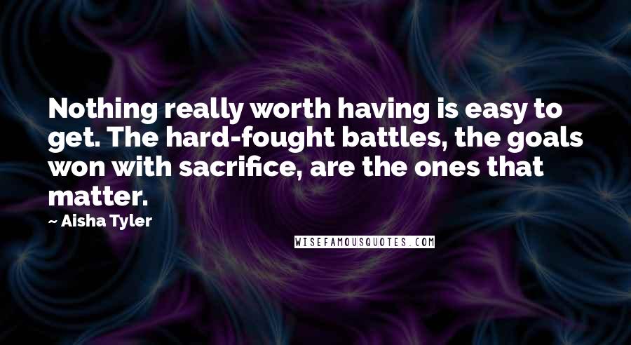 Aisha Tyler Quotes: Nothing really worth having is easy to get. The hard-fought battles, the goals won with sacrifice, are the ones that matter.