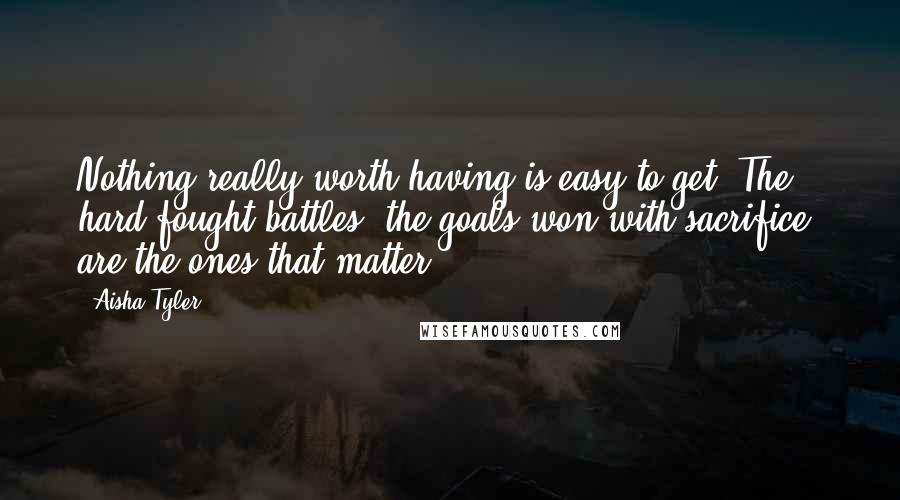 Aisha Tyler Quotes: Nothing really worth having is easy to get. The hard-fought battles, the goals won with sacrifice, are the ones that matter.