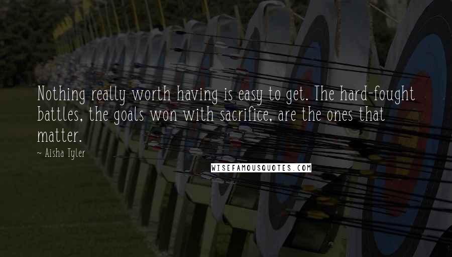Aisha Tyler Quotes: Nothing really worth having is easy to get. The hard-fought battles, the goals won with sacrifice, are the ones that matter.
