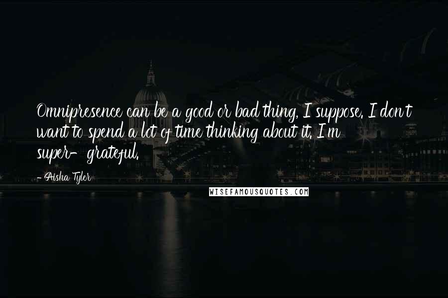 Aisha Tyler Quotes: Omnipresence can be a good or bad thing, I suppose. I don't want to spend a lot of time thinking about it. I'm super-grateful.