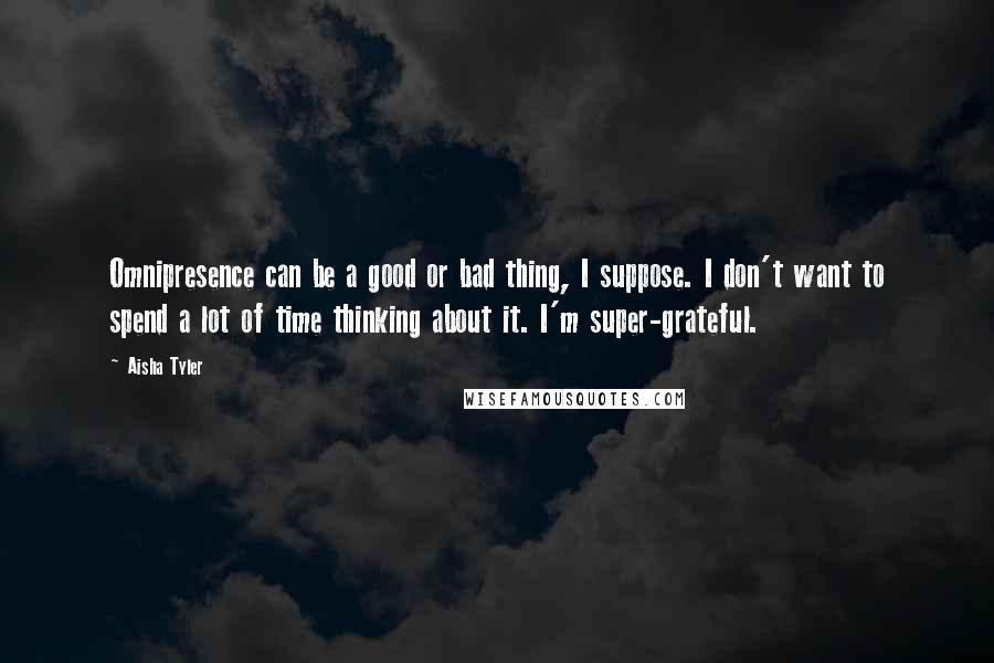 Aisha Tyler Quotes: Omnipresence can be a good or bad thing, I suppose. I don't want to spend a lot of time thinking about it. I'm super-grateful.