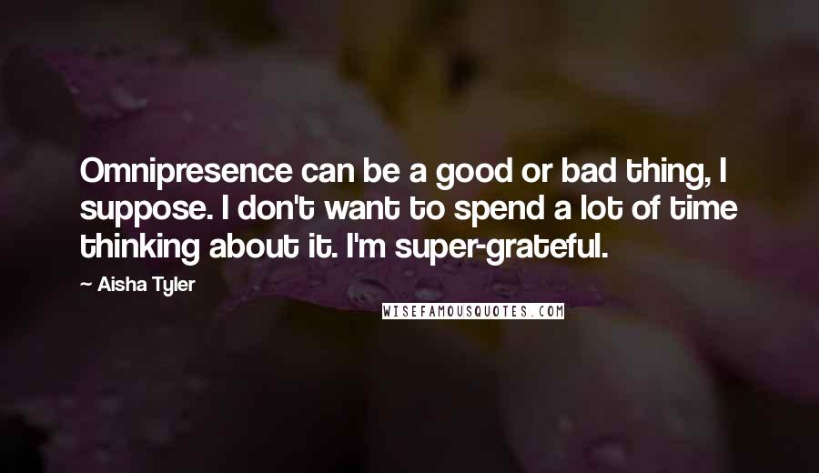 Aisha Tyler Quotes: Omnipresence can be a good or bad thing, I suppose. I don't want to spend a lot of time thinking about it. I'm super-grateful.