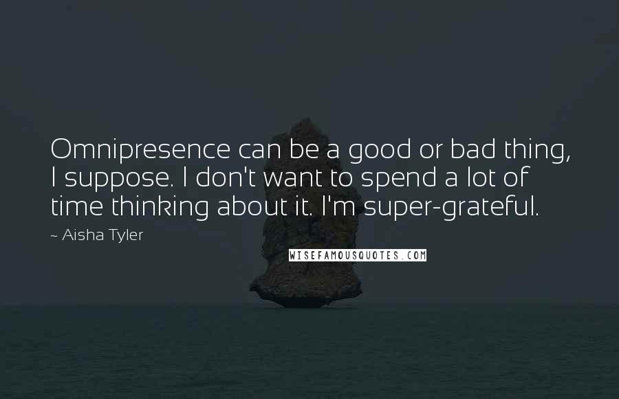 Aisha Tyler Quotes: Omnipresence can be a good or bad thing, I suppose. I don't want to spend a lot of time thinking about it. I'm super-grateful.