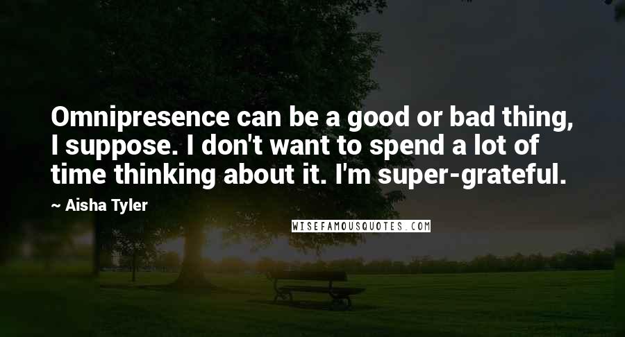 Aisha Tyler Quotes: Omnipresence can be a good or bad thing, I suppose. I don't want to spend a lot of time thinking about it. I'm super-grateful.