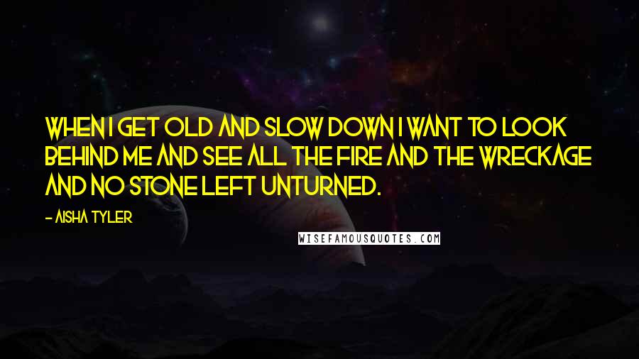Aisha Tyler Quotes: When I get old and slow down I want to look behind me and see all the fire and the wreckage and no stone left unturned.