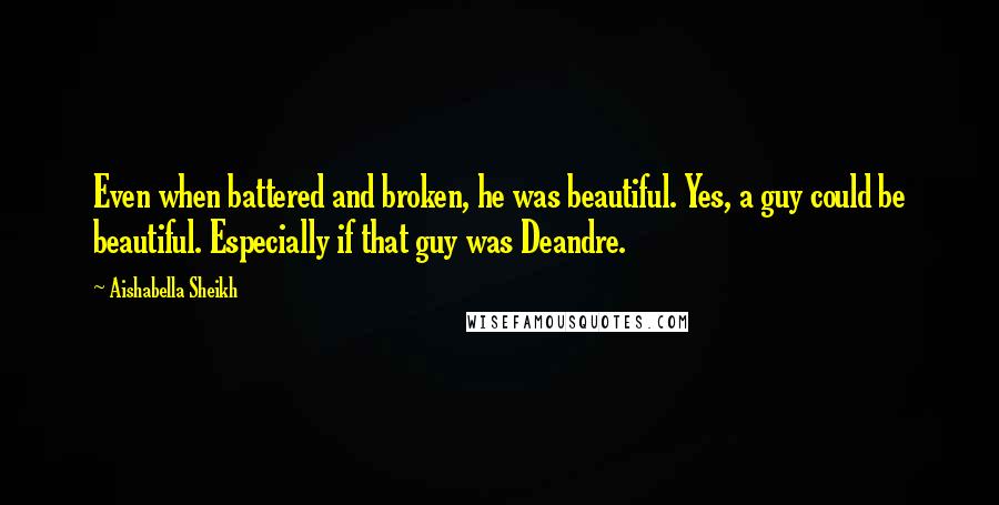 Aishabella Sheikh Quotes: Even when battered and broken, he was beautiful. Yes, a guy could be beautiful. Especially if that guy was Deandre.