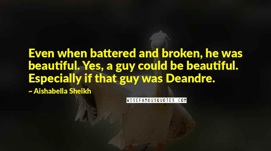 Aishabella Sheikh Quotes: Even when battered and broken, he was beautiful. Yes, a guy could be beautiful. Especially if that guy was Deandre.