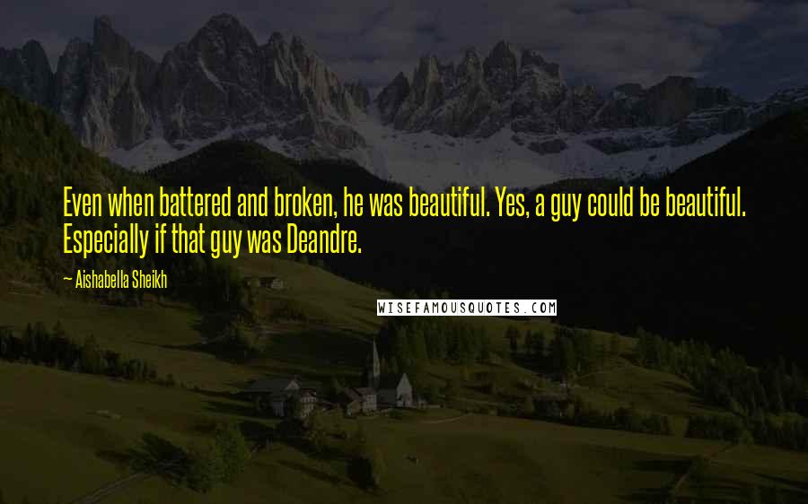 Aishabella Sheikh Quotes: Even when battered and broken, he was beautiful. Yes, a guy could be beautiful. Especially if that guy was Deandre.