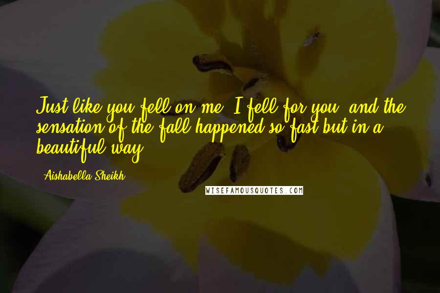 Aishabella Sheikh Quotes: Just like you fell on me, I fell for you, and the sensation of the fall happened so fast but in a beautiful way.