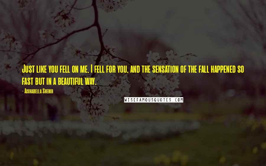 Aishabella Sheikh Quotes: Just like you fell on me, I fell for you, and the sensation of the fall happened so fast but in a beautiful way.