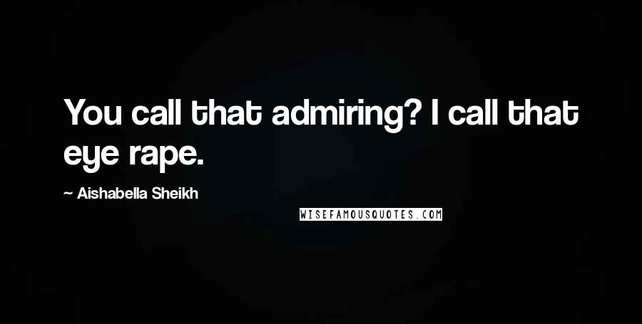 Aishabella Sheikh Quotes: You call that admiring? I call that eye rape.