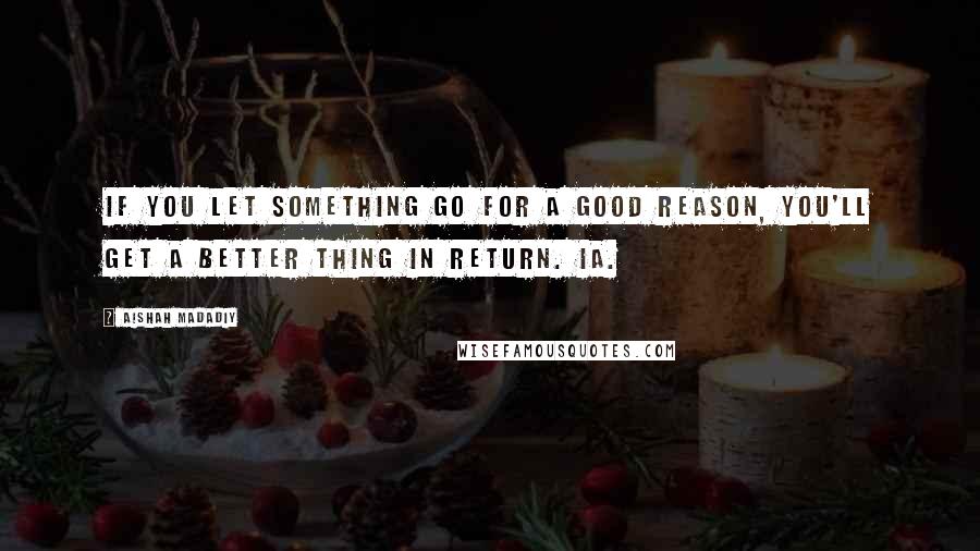 Aishah Madadiy Quotes: If you let something go for a good reason, you'll get a better thing in return. iA.