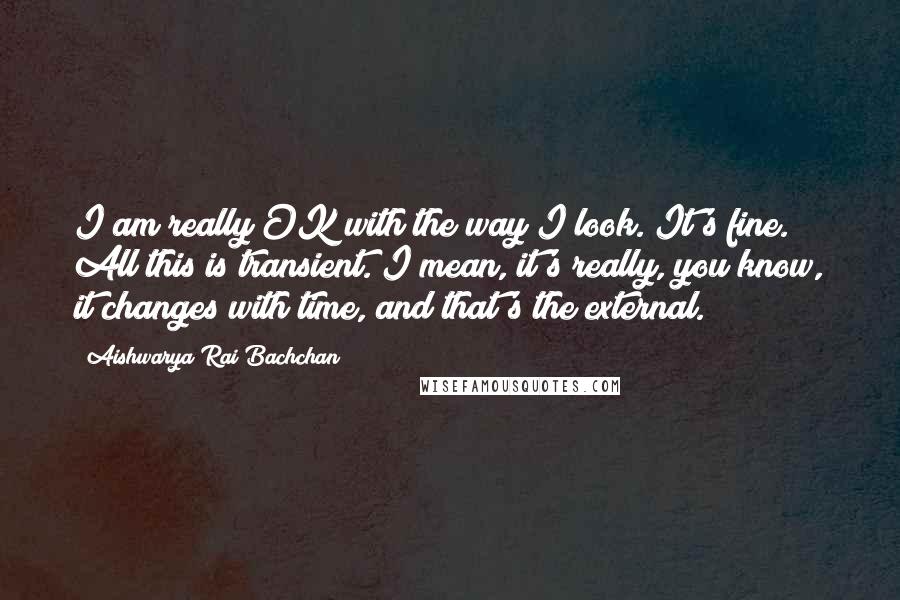 Aishwarya Rai Bachchan Quotes: I am really OK with the way I look. It's fine. All this is transient. I mean, it's really, you know, it changes with time, and that's the external.