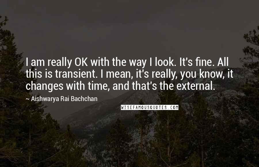 Aishwarya Rai Bachchan Quotes: I am really OK with the way I look. It's fine. All this is transient. I mean, it's really, you know, it changes with time, and that's the external.