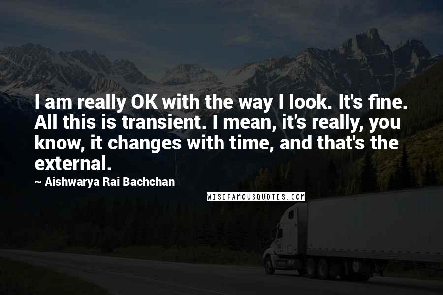 Aishwarya Rai Bachchan Quotes: I am really OK with the way I look. It's fine. All this is transient. I mean, it's really, you know, it changes with time, and that's the external.