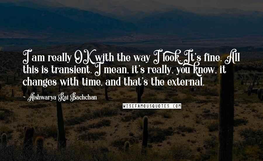 Aishwarya Rai Bachchan Quotes: I am really OK with the way I look. It's fine. All this is transient. I mean, it's really, you know, it changes with time, and that's the external.