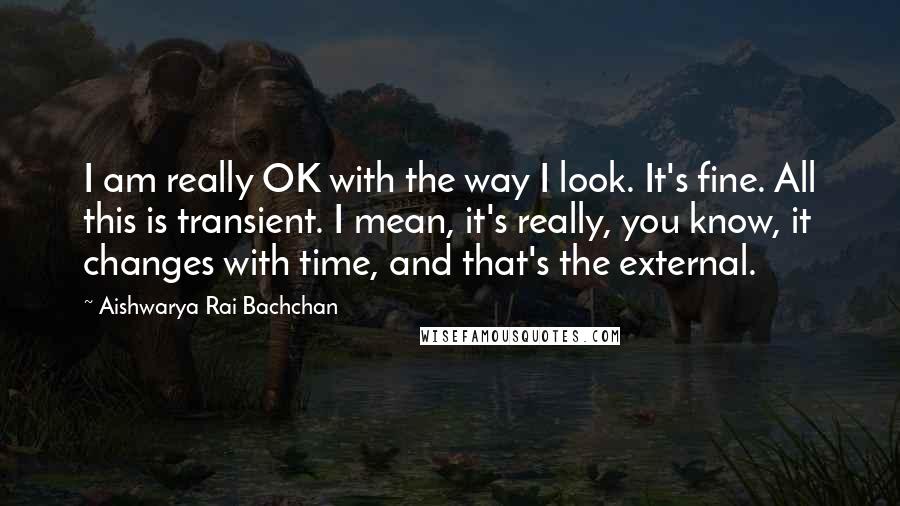 Aishwarya Rai Bachchan Quotes: I am really OK with the way I look. It's fine. All this is transient. I mean, it's really, you know, it changes with time, and that's the external.